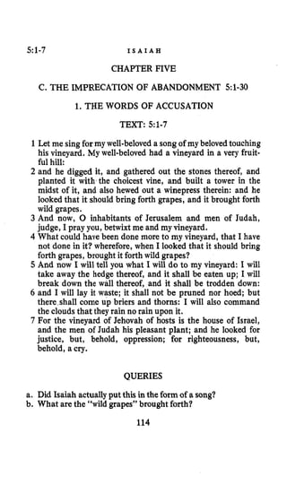 5:1-7 I S A I A H
CHAPTER FIVE
C. THE IMPRECATION OF ABANDONMENT 5:1-30
1. THE WORDS OF ACCUSATION
TEXT: 5:1-7
1 Let me singfor my well-beloveda songof my beloved touching
his vineyard. My well-beloved had a vineyard in a very fruit-
ful hill:
2 and he digged it, and gathered out the stones thereof, and
planted it with the choicest vine, and built a tower in the
midst of it, and also hewed out a winepress therein: and he
looked that it should bring forth grapes, and it brought forth
wild grapes.
3 And now, 0 inhabitants of Jerusalem and men of Judah,
judge, I pray you, betwixt me and my vineyard.
4 What could have been done more to my vineyard, that I have
not done in it? wherefore, when I looked that it should bring
forth grapes, brought it forth wild grapes?
5 And now I will tell you what I will do to my vineyard: I will
take away the hedge thereof, and it shall be eaten up; I will
break down the wall thereof, and it shall be trodden down:
6 and I will lay it waste; it shall not be pruned nor hoed; but
there,shall come up briers and thorns: I will also command
the cloudsthat they rain no rain upon it.
7 For the vineyard of Jehovah of hosts is the house of Israel,
and the men of Judah his pleasant plant; and he looked for
justice, but, behold, oppression; for righteousness, but,
behold, a cry.
QUERIES
a. Did Isaiah actuallyput this in the form of a song?
b. What are the “wild grapes” brought forth?
114
 