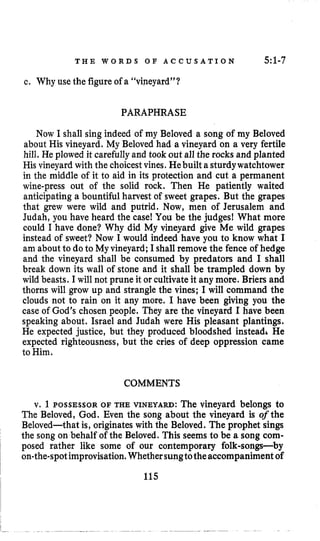 T H E W O R D S O F A C C U S A T I O N 5:1-7
c. Why use the figureof a “vineyard”?
PARAPHRASE
Now I shall sing indeed of my Beloved a song of my Beloved
about His vineyard. My Beloved had a vineyard on a very fertile
hill. He plowed it carefullyand took out all the rocks and planted
His vineyard with the choicestvines. Hebuilt a sturdywatchtower
in the middle of it to aid in its protection and cut a permanent
wine-press out of the solid rock. Then He patiently waited
anticipating a bountiful harvest of sweet grapes. But the grapes
that grew were wild and putrid. Now, men of Jerusalem and
Judah, you have heard the case! You be the judges! What more
could I have done? Why did My vineyard give Me wild grapes
instead of sweet? Now I would indeed have you to know what I
am about to do to My vineyard;I shall remove the fence of hedge
and the vineyard shall be consumed by predators and I shall
break down its wall of stone and it shall be trampled down by
wild beasts. I will not prune it or cultivate it any more. Briers and
thorns will grow up and strangle the vines; I will command the
clouds not to rain on it any more. I have been giving you the
case of God’s chosen people. They are the vineyard I have been
speaking about. Israel and Judah were His pleasant plantings.
He expected justice, but they produced bloodshed instead&He
expected righteousness, but the cries of deep oppression came
to Him.
COMMENTS
v. 1POSSESSOR OF THE VINEYARD: The vineyard belongs to
The Beloved, God. Even the song about the vineyard is ofthe
Beloved-that is, originates with the Beloved. The prophet sings
the song on behalf of the Beloved. This seems to be a song com-
posed rather like some of our contemporary folk-songs-by
on-the-spotimprovisation.Whether sungtotheaccompanimentof
115
 
