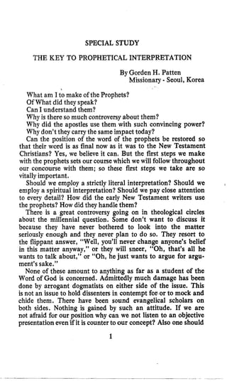 SPECIAL STUDY
THE KEY TO PROPHETICAL INTERPRETATION
By Gorden H. Patten
Missionary - Seoul, Korea
,
What am I to make of the Prophets?
Of What did they speak?
Can I understand them?
Why is there so much controversy about them?
Why did the apostles use them with such convincing power?
Why don’t they carrythe sameimpact today?
Can the position of the word of the prophets be restored so
that their word is as final now as it was to the New Testament
Christians? Yes, we believe it can, But the first steps we make
with the prophets sets our coursewhich we will follow throughout
our concourse with them; so these first steps we take are so
vitallyimportant.
Should we employ a strictly literal interpretation? Should we
employ a spiritual interpretation? Should we pay close attention
to every detail? How did the early New Testament writers use
the prophets? How did they handle them?
There is a great controversy going on in theological circles
about the millennia1 question. Some don’t want to discuss it
because they have never bothered to look into the matter
seriously enough and they never plan to do so. They resort to
the flippant answer, “Well, you’ll never change anyone’s belief
in this matter anyway,” or they will sneer, “Oh, that’s all he
wants to talk about,” or “Oh, he just wants to argue for argu-
ment’s sake.”
None of these amount to anything as far as a student of the
Word of God is concerned. Admittedly much damage has been
done by arrogant dogmatists on either side of the issue. This
is not an issue to hold dissenters in contempt for.or to mock and
chide them. There have been sound evangelical scholars on
both sides. Nothing is gained by such an attitude. If we are
not afraid for our position why can we not listen to an objective
presentationeven’ifit is counterto our concept? Also one should
1
I
 