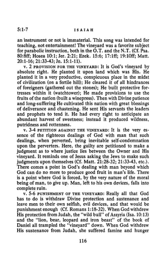 5:1-7 I S A I A H
an instrument or not is immaterial. This song was intended for
teaching, not entertainment! The vineyard was a favorite subject
for parabolic instruction, both in the O.T. and the N.T. (Cf. Psa.
80:8ff Hosea 1O:l;Jer. 2:21;Ezek. 156;17:lff19:lOR Matt.
2O:l-16;21:33-43;Jn. 15:1-11),
v. 2 PROVISION FOR THE VINEYARD: It is God’s vineyard by
absolute right. He planted it upon land which was His. He
planted it in a very productive, conspicuous place in the midst
of civilization (on a fertile hill); He cleared it of all hindrances
of foreigners (gathered out the stones); He built protective for-
tresses within it (watchtower); He made provisions to use the
fruits of the nation (built a winepress). Then with Divinepatience
and long-suffering He cultivated this nation with great blessings
of deliverance and chastening. He sent His servants the leaders
and prophets to tend it. He had every right to anticipate an
abundant harvest of sweetness; instead it produced wildness,
putridness and rottenness.
v. 3-4PETITION AGAINST THE VINEYARD: It is the very es-
sence of the righteous dealings of God with man that such
dealings, when perverted, bring inevitable self-condemnation
upon the perverters. Here, the guilty are petitioned to make a
judgment as to where justice lies between the Owner and His
vineyard. It reminds one of Jesus asking the Jews to make such
judgments upon themselves (Cf. Matt. 21:28-32;21:33-43,etc.).
There comes a point in God’s dealing with man beyond which
God can do no more to produce good fruit in man’s life. There
is a point where God is forced, by the very nature of the moral
being of man, to give up. Man, left to his own devices, falls into
completeruin.
v. 5-6PUNISHMENT OF THE VINEYARD: Really all that God
has to do is withdraw Divine protection and sustenance and
leave men to their own selfish, evil devices, and that would be
punishment enough (Cf. Romans 1:18-32).When God withdrew
His protection from Judah, the “wild bull” of Assyria (Isa. 10:13)
and the “lion, bear, leopard and iron beast” of the book of
Daniel all trampled the “vineyard” down. When God withdrew
His sustenance from Judah, she suffered famine and hunger
116
 