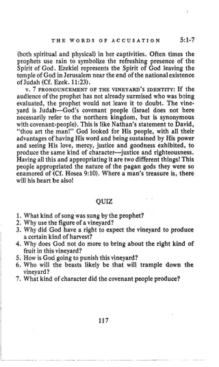 T H E W O R D S O F A C C U S A T I O N 5:1-7
(both spiritual and physical) in her captivities. Often times the
prophets use rain to symbolize the refreshing presence of the
Spirit of God. Ezekiel represents the Spirit of God leaving the
temple of God in Jerusalem near the end of the nationalexistence
of Judah (Cf. Ezek. 11:23).
v, 7 PRONOUNCEMENT OF THE VINEYARD’S IDENTITY: If the
audience of the prophet has not already surmised who was being
evaluated, the prophet would not leave it to doubt. The vine-
yard is Judah-God’s covenant people (Israel does not here
necessarily refer to the northern kingdom, but is synonymous
with covenant-people).This is like Nathan’s statement to David,
“thou art the man!’’ God looked for His people, with all their
advantages of havingHis word and being sustained by His power
and seeing His love, mercy, justice and goodness exhibited, to
produce the same kind of character-justice and righteousness.
Having all this and appropriating it are two different things1 This
people appropriated the nature of the pagan gods they were so
enamored of (Cf. Hosea 9:lO).Where a man’s treasure is, there
will his heart be also!
QUIZ
1. What kind of songwas sungby the prophet?
2. Why use the figureof a vineyard?
3. Why did God have a right to expect the vineyard to produce
4.Why does God not do more to bring about the right kind of
5 . How is God goingto punish this vineyard?
6. Who will the beasts likely be that will trample down the
7 . What kind of character did the covenant people produce?
a certain kind of harvest?
fruit in this vineyard?
vineyard?
117
 
