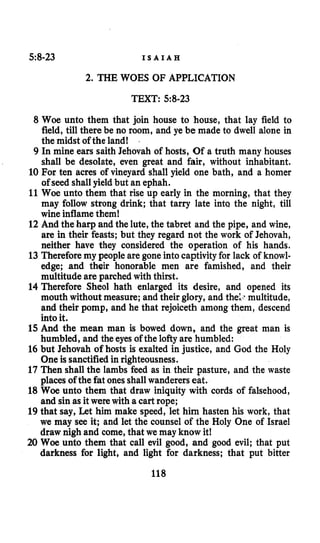 58-23 I S A I A H
2. THE WOES OF APPLICATION
TEXT: 5:8-23
8 Woe unto them that join house to house, that lay field to
field, till there be no room, and ye be made to dwell alone in
the midst of the land!
9 In mine ears saith Jehovah of hosts, Of a truth many houses
shall be desolate, even great and fair, without inhabitant.
10 For ten acres of vineyard shall yield one bath, and a homer
of seed shall yield but an ephah.
11 Woe unto them that rise up early in the morning, that they
may follow strong drink; that tarry late inta the night, till
wine inflamethem!
12 And the harp and the lute, the tabret and the pipe, and wine,
are in their feasts; but they regard not the work of Jehovah,
neither have they considered the operation of his hands.
13 Thereforemy people are gone into captivityfor lack of knowl-
edge; and their honorable men are famished, and their
multitude are parched with thirst.
14 Therefore Sheol hath enlarged its desire, and opened its
mouth without measure; and their glory, and the;.. multitude,
and their pomp, and he that rejoiceth among them, descend
into it.
15 And the mean man is bowed down, and the great man is
humbled, and the eyes of the lofty are humbled:
16 but Jehovah of hosts is exalted in justice, and God the Holy
One is sanctifiedin righteousness.
17 Then shall the lambs feed as in their pasture, and the waste
places of the fat onesshall wanderers eat.
18 Woe unto them that draw iniquity with cords of falsehood,
and sin as it were with a cart rope;
19 that say, Let him make speed, let him hasten his work, that
we may see it; and let the counsel of the Holy One of Israel
draw nigh and come,that we may know it!
20 Woe unto them that call evil good, and good evil; that put
darkness for light, and light for darkness; that put bitter
118
 