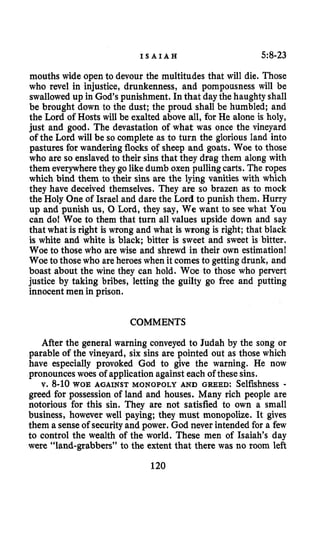 I S A I A H 5:8-23
mouths wide open to devour the multitudes that will die. Those
who revel in injustice, drunkenness, and pompousness will be
swallowed up in God’s punishment. In that daythe haughty shall
be brought down to the dust; the proud shall be humbled; and
the Lord of Hosts will be exalted above all, for He alone is holy,
just and good. The devastation of what was once the vineyard
of the Lord will be so complete as to turn the glorious land into
pastures for wandering flocks of sheep and goats. Woe to those
who are so enslavedto their sins that they drag them along with
them everywherethey go likedumb oxen pulling carts. The ropes
which bind them to their sins are the lying vanities with which
they have deceived themselves. They are so brazen as to mock
the Holy One of Israel and dare the Lord to punish them. Hurry
up and punish us, 0 Lord, they say, We want to see what You
can do! Woe to them that turn all values upside down and say
that what is right is wrong and what is wrong is right; that black
is white and white is black; bitter is sweet and sweet is bitter.
Woe to those who are wise and shrewd in their own estimation!
Woe to those who areheroeswhen it comes to getting drunk, and
boast about the wine they can hold. Woe to those who pervert
justice by taking bribes, letting the guilty go free and putting
innocentmen in prison.
COMMENTS
After the general warning conveyed to Judah by the song or
parable of the vineyard, six sins are pointed out as those which
have especially provoked God to give the warning. He now
pronounceswoes of application against each of these sins.
v. 8-10 WOE AGAINST MONOPOLY AND GREED: Selfishness -
greed for possession of land and houses. Many rich people are
notorious for this sin. They are not satisfied to own a small
business, however well paying; they must monopolize. It gives
them a senseof securityand power. God never intended for a few
to control the wealth of the world. These men of Isaiah’s day
were “land-grabbers” to the extent that there was no room left
120
 