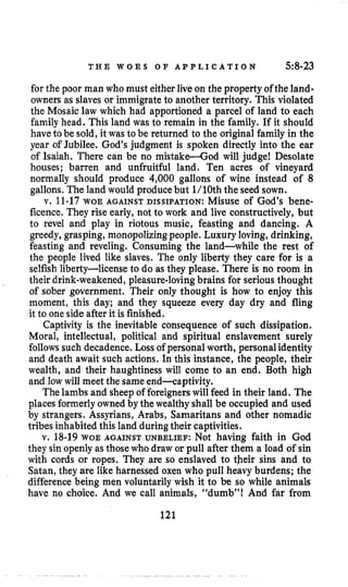 T H E W O E S O F A P P L I C A T I O N 5:8-23
for the poor man who must either live on the property ofthe land-
owners as slaves or immigrateto another territory. This violated
the Mosaic law which had apportioned a parcel of land to each
family head. This land was to remain in the family. If it should
haveto be sold, it was to be returned to the original family in the
year of Jubilee, God’s judgment is spoken directly into the ear
of Isaiah. There can be no mistake-God will judge! Desolate
houses; barren and unfruitful land. Ten acres of vineyard
normally should produce 4,000 gallons of wine instead of 8
gallons, Theland would producebut l/lOth the seed sown.
v. 11-17WOE AGAINST DISSIPATION: Misuse of God’s bene-
ficence. They rise early, not to work and live constructively, but
to revel and play in riotous music, feasting and dancing. A
greedy, grasping, monopolizingpeople. Luxury loving,drinking,
feasting and reveling. Consuming the land-while the rest of
the people lived like slaves. The only liberty they care for is a
selfishliberty-license to do as they please. There is no room in
their drink-weakened,pleasure-lovingbrains for serious thought
of sober government. Their only thought is how to enjoy this
moment, this day; and they squeeze every day dry and fling
it to one side after it is finished.
Captivity is the inevitable consequence of such dissipation.
Moral, intellectual, political and spiritual enslavement surely
follows such decadence. Loss of personal worth, personalidentity
and death await such actions. In this instance, the people, their
wealth, and their haughtiness will come to an end. Both high
and low will meet the sameend-captivity.
The lambs and sheep of foreignerswill feed in their land. The
placesformerlyowned by the wealthy shall be occupied and used
by strangers. Assyrians, Arabs, Samaritans and other nomadic
tribes inhabited this land duringtheir captivities.
v. 18-19WOE AGAINST UNBELIEF: Not having faith in God
they sin openly as those who draw or pull after them a load of sin
with cords or ropes. They are so enslaved to tbeir sins and to
Satan,they are like harnessed oxen who pull heavy burdens; the
difference being men voluntarily wish it to be so while animals
have no choice. And we call animals, “dumb”! And far from
121
 