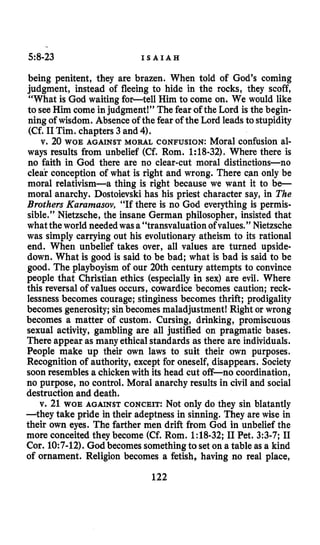 5:8-23 I S A I A H
being penitent, they are brazen. When told of God’s coming
judgment, instead of fleeing to hide in the rocks, they scoff,
“What is God waiting for-tell Him to come on. We would like
to see Him come injudgment!” The fear of the Lord is the begin-
ning of wisdom. Absence of the fear of the Lord leads to stupidity
(Cf. I1Tim. chapters 3 and 4).
v. 20 WOE AGAINST MORAL CONFUSION: Moral confusion al-
ways results from unbelief (Cf. Rom. 1:18-32). Where there is
no faith in God there are no clear-cut moral distinctions-no
clear conception of what is right and wrong. There can only be
moral relativism-a thing is right because we want it to b e -
moral anarchy. Dostoievski has his priest character say, in The
Brothers Kurumusov, “If there is no God everything is permis-
sible.” Nietzsche, the insane German philosopher, insisted that
whatthe world needed wasa “transvaluation ofvalues.” Nietzsche
was simply carrying out his evolutionary atheism to its rational
end. When unbelief takes over, all values are turned upside-
down. What is good is said to be bad; what is bad is said to be
good. The playboyism of our 20th century attempts to convince
people that Christian ethics (especially in sex) are evil. Where
this reversal of values occurs, cowardice becomes caution; reck-
lessnessbecomes courage; stinginess becomes thrift; prodigality
becomes generosity; sinbecomes maladjustment! Right or wrong
becomes a matter of custom. Cursing, drinking, promiscuous
sexual activity, gambling are all justified on pragmatic bases.
There appear as many ethicalstandards as there are individuals.
People make up their own laws to suit their own purposes.
Recognition of authority, except for oneself, disappears. Society
soon resembles a chickenwith its head cut off-no coordination,
no purpose, no control. Moral anarchy results in civil and social
destruction and death.
v. 21 WOE AGAINST CONCEIT: Not only do they sin blatantly
-they take pride in their adeptness in sinning. They are wise in
their own eyes. The farther men drift from God in unbelief the
more conceited they become (Cf. Rom. 1:18-32;I1Pet. 3:3-7; I1
Cor. 10:7-12). God becomessomethingto set on a table as a kind
of ornament. Religion becomes a fetish, having no real place,
122
 