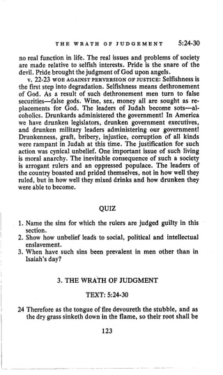T H E W R A T H O F J U D G E M E N T 524-30
no real function in life. The real issues and problems of society
are made relative to selfish interests. Pride is the snare of the
devil,Pride brought thejudgment of God upon angels.
v. 22-23 WOE AGAINST PERVERSION OF JUSTICE: Selfishnessis
the first step into degradation. Selfishness means dethronement
of God. As a result of such dethronement men turn to false
securities-false gods. Wine, sex, money all are sought as re-
placements for God. The leaders of Judah become sots-al-
coholics. Drunkards administered the government! In America
we have drunken legislators, drunken government executives,
and drunken military leaders administering our government!
Drunkenness, graft, bribery, injustice, corruption of all kinds
were rampant in Judah at this time. The justification for such
action was cynical unbelief. One important issue of such living
is moral anarchy. The inevitable consequence of such a society
is arrogant rulers and an oppressed populace, The leaders of
the country boasted and prided themselves, not in how well they
ruled, but in how well they mixed drinks and how drunken they
were ableto become.
QUIZ
1. Name the sins for which the rulers are judged guilty in this
2. Show how unbelief leads to social, political and intellectual
3. When have such sins been prevalent in men other than in
section.
enslavement.
Isaiah’sday?
3. THE WRATH OF JUDGMENT
TEXT: 5~24-30
24 Therefore as the tongue of fire devoureth the stubble, and as
the dry grass sinketh down in the flame, so their root shall be
123
 
