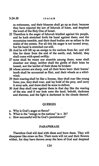 5:24-30 I S A I A H
as rottenness, and their blossom shall go up as dust; because
they have rejected the law of Jehovah of hosts, and despised
the word of the Holy One of Israel.
25 Therefore is the anger of Jehovah kindled against his people,
and he hath stretched forth his hand against them; and the
mountains tremble, and their dead bodies are as refuse in the
midst of the streets. For all this his anger is not turned away,
but his hand is stretched out still.
26 And he will lift up an ensign to the nations from far, and will
hiss for them from the end of the earth; and, behold, they
shall comewith speed swiftly;
27 none shall be weary nor stumble among them; none shall
slumber nor sleep; neither shall the girdle of their loins be
loosed, nor the latchetof their shoes be broken:
28 whose arrows are sharp, and all their bows bent: their horses’
hoofs shall be accounted as flint, and their wheels as a whirl-
wind;
29 their roaring shall be like a lioness, they shall roar like young
lions;yea, they shall roar, and lay hold of the prey, and carry
it away safe, and there shallbe none to deliver.
30 And they shall roar against them in that day like the roaring
of the sea: and if one look unto the land, behold, darkness
and distress; and the light is darkened in the clouds thereof.
QUERIES
a. Why is God’s angerso fierce?
b. What is the “ensignto the nations” in v. 261
c. How successfulwill be God’s punishment?
PARAPHRASE
Therefore God will deal with them and burn them. They will
disappear likestraw onfire. Their roots will rot and their flowers
wither, for they have thrown away the laws of God and despised
124
 