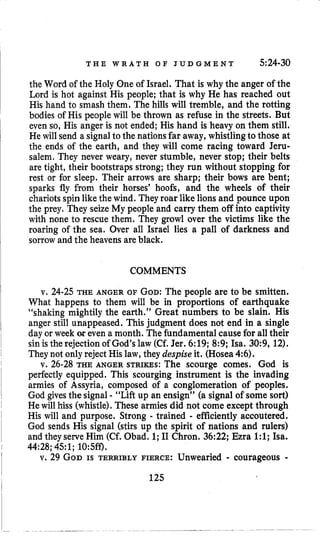 T H E W R A T H O F J U D G M E N T 5:24-30
the Word of the Holy One of Israel. That is why the anger of the
Lord is hot against His people; that is why He has reached out
His hand to smash them. The hills will tremble, and the rotting
bodies of His peoplewill be thrown as refuse in the streets. But
even so, His anger is not ended; His hand is heavy on them still.
He will send a signalto the nationsfar away, whistlingto those at
the ends of the earth, and they will come racing toward Jeru-
salem, They never weary, never stumble, never stop; their belts
are tight, their bootstraps strong; they run without stopping for
rest or for sleep. Their arrows are sharp; their bows are bent;
sparks fly from their horses’ hoofs, and the wheels of their
chariots spin like the wind. They roar like lions and pounce upon
the prey. They seize My people and carry them off into captivity
with none to rescue them. They growl over the victims like the
roaring of the sea. Over all Israel lies a pall of darkness and
sorrow and the heavens are black.
COMMENTS
v. 24-25 THE ANGER OF GOD:The people are to be smitten.
What happeps to them will be in proportions of earthquake
“shaking mightily the earth.” Great numbers to be slain. His
anger still unappeased. This judgment does not end in a single
day or week op even a month. The fundamental causefor all their
sin isthe rejection of God’s law (Cf. Jer. 6:19; 8:9; Isa. 30:9, 12).
They not only reject His law, they despise it. (Hosea 4:6).
v. 26-28 THE ANGER STRIKES: The scourge comes. God is
perfectly equipped. This scourging instrument is the invading
armies of Assyria, composed of a conglomeration of peoples.
God gives the signal - “Lift up an ensign” (a signal of some sort)
Hewill hiss (whistle). These armiesdid not come except through
His will and purpose. Strong - trained - efficiently accoutered.
God sends His signal (stirs up the spirit of nations and rulers)
and they serve Him (Cf. Obad. 1;I1 Chron. 36:22; Ezra 1:l; Isa.
44:28;451; 10:5ff).
v. 29 GODIS TERRIBLY FIERCE: Unwearied - courageous -
125
 
