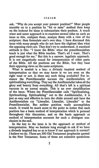 I S A I A H
ask, “Why do you accept your present position?” Most people
stumble on to a position by “hit or miss” method then keep
on the lookout for ideas to substantiate their position. A much
wiser and saner approach is to examine several sides on such an
issue as this, ct&pare them, analyze them with a view of the
scripture: then formulate one’s own idea. I have discussed this
issue with many people who do not have the slightest idea what
the opposingviews are. They don’t try to understand. A standard
attitude is this: “I know the Bible: what the premillennialists
teach is just what the Bible teaches. That’s all I want. That’s
good enough for me.” But this is a narrow, legalistic approach.
It is not exegetically sound for interpretation of other parts
of the Bible. All the positions use the Bible, but they base
their opposingviews on the same scriptures.
What is needed is a key; a divinely inspired method of
interpretation so that we may know is we are even on the
right road or not. Is there any such thing available? For in-
stance the Premillennalist accuses the Amillennialists of
spiritualizing everything. They saythe Amillennialisttakes allthe
glory and beauty from everything. All that’s left is a spiritual
vacuum in an unreal utopia. This is an over simplification
of the issue. Where the Premillennialist calls “Spiritualizing,
Spiritualizing, Spiritualizing” out to the Amillennialist, it is
just as easy and effectiveto turn the chide around and have the
Amillennialists cry “Literalist, Literalist, Literalist’’ to the
Premillennialist. But neither position really accomplishes
much. It would be much more to the point to notice that each
position has a basic method of interpretation which is pursued
throughout this discussion, and so the basic approach or
method of interpretation accounts for such a divergent con-
clusion in the end.
So the key to the issue is in the approach or method of
interpretation. May we hesitate long enough to ask if we have
a divinely inspired key so as to know if our approach is correct?
I believewe do. There are 300 Old Testament prophecies quoted
in the New Testament. Some of these are extensive quotations
2
 
