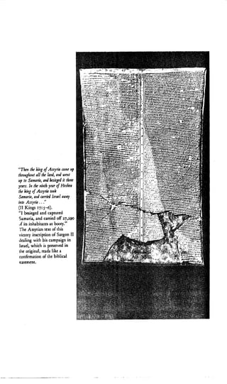 “Thtnthe kiiig of Arsyna came up
throughout all thr /and, aid W ~ I !
up to Samaria, and &ricgtd it thrtt
ytars. In thr ninth ytar of Horhta
the king of Arryria took
Samaria, aid carrid Irrad away
into Arryria ...“
(I1 Kings 17:$-6)$
“I besieged and captured
Samaria, and carried off 2 7 , ~
,tf its inhabitants as booty.”
The Assyrian text of this
victory inscription of Sargon I1
dealing with his carnpagn in
Israel, which is preserved in
the original, reads like a
confirrnaoonof the bibhcal
statement.
 