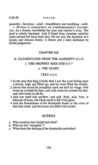 5:24-30 I S A I A H
powerful - ferocious - cruel - bloodthirsty and terrifying - swift.
v. 30 GODIS COMPLETELY OR OVERWHELMINGLY SUCCESS-
FUL: As a lioness overwhelms her prey and carries it away. The
land is utterly desolated. And if Israel from Assyrian captivity
looks toward the home land they will see only the darkness of a
cloudy and obscure future. A future and a land darkened by
divinejudgement.
CHAPTER SIX
D. ILLUMINATION FROM THE ALMIGHTY 6:1-13
1. THE PROPHET SEES GOD 6:1-7
a. THE GLORY
TEXT: 6:l-4
1 In the year that king Uzziah died I saw the Lord sitting upon
a throne, high and lifted up; and his train filled the temple.
2 Above him stood the seraphim: each one had six wings; with
twain he covered his face, and with twain he covered his feet,
and with twain he did fly.
3 And one cried into another, and said, Holy, holy, holy, is
Jehovah of hosts, the whole earth is full of his glory.
4 And the foundations of the thresholds shook at the voice of
him that cried, and the house was filled with smoke.
QUERIES
a. Why mention that Uzziah had died?
b. Who are the “seraphim”?
c. What doesthe shakingof the thresholdssymbolize?
126
 