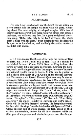 T H E G L O R Y 6:1-,1
PARAPHRASE
The year King Uzziah died I saw the Lord! He was sitting on
a lofty throne, and the Temple was filled with His glory. hove^..
ing about Him were mighty, six-winged seraphs. With two of‘
their wings they covered their faces; with two others they covere1
their feet, and with two they flew. In a great antiphonal choru
they sang, “Holy, holy, holy is the Lord of Hosts; the whole
earth is filled with His glory.” Such singing it was! It shook the
Temple to its foundations, and suddenly the entire sanctuary
was filledwith smoke.
COMMENTS
v. 1-4 THE GLORY: The throne of David is the throne of God
on earth. Ex. 19:4-6;I Sam. 8:7; I1 Sam. 7:12-16 it should be
established forever. I Chron. 29-23. Now the King is dead, the
throne is vacant till a new King is crowned. Knowing the help-
less, weak, vacillatingcondition of the people, a senseof impend-
ing national trouble comes to Isaiah. At this time is granted to
him a vision of the glory of God. God is on the throne! Suprem-
acyl Permanence and Power! The earthly throne may be vacant,
the scepterfallenfrom dead hands: but here is One whose throne
is never vacant, from whose hand the scepter neverfalls. Here
is assurance, positive and beyond doubt that however weak man
had corrupted the earthly counterpart of God’s throne, God still
reigns and controls all things. His “train,” skirts, robes, fill
the “Temple,” His house,palace. Flowingrobes of priestlyroyalty
Jillthe temple. No roomfor human gloy and authority in qod’s
house. “Seraphim” - “Fiery ones.” Cf. Rev. 4:8. “Four living
creatures.’’ Six wings - rapidity in carrying out God’s orders,
God’swill. In the Holy Presence,however, the Seraphim covered
his face with his wings from the intolerable effulgence of Divine
Glory; another pair of wings covered the feet, soiled in their
various ministrations, unmeet for all pure presence; while the
third pair of wings sustained him in his place near the throne.
127
 