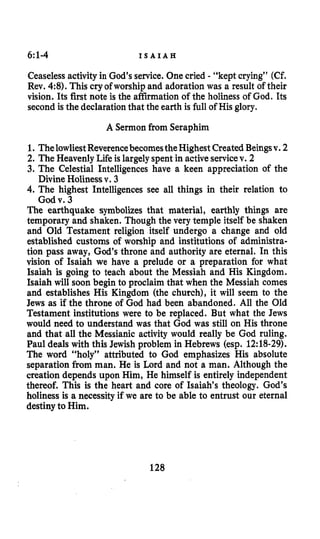 6:1-4 I S A I A H
Ceaselessactivityin God’s service. One cried - “kept crying” (Cf.
Rev. 4:8). This cryof worship and adoration was a result of their
vision. Its first note is the affirmation of the holiness of God. Its
second is the declarationthat the earth is full of His glory.
A Sermonfrom Seraphim
1. ThelowliestReverencebecomestheHighestCreatedBeingsv. 2
2. The Heavenly Life is largely spent in activeservicev. 2
3. The Celestial Intelligences have a keen appreciation of the
4. The highest Intelligences see all things in their relation to
The earthquake symbolizes that material, earthly things are
temporary and shaken. Though the very temple itself be shaken
and Old Testament religion itself undergo a change and old
established customs of worship and institutions of administra-
tion pass away, God’s throne and authority are eternal. In this
vision of Isaiah we have a prelude or a preparation for what
Isaiah is going to teach about the Messiah and His Kingdom.
Isaiah will soon begin to proclaim that when the Messiah comes
and establishes His Kingdom (the church), it will seem to the
Jews as if the throne of God had been abandoned. All the Old
Testament institutions were to be replaced. But what the Jews
would need to understand was that God was still on His throne
and that all the Messianic activity would really be God ruling.
Paul deals with this Jewish problem in Hebrews (esp. 12:18-29).
The word “holy” attributed to God emphasizes His absolute
separation from man. He is Lord and not a man. Although the
creation depends upon Him, He himself is entirely independent
thereof. This is the heart and core of Isaiah’s theology. God’s
holiness is a necessity if we are to be able to entrust our eternal
destinyto Him.
DivineHolinessv. 3
Godv.3
128
 