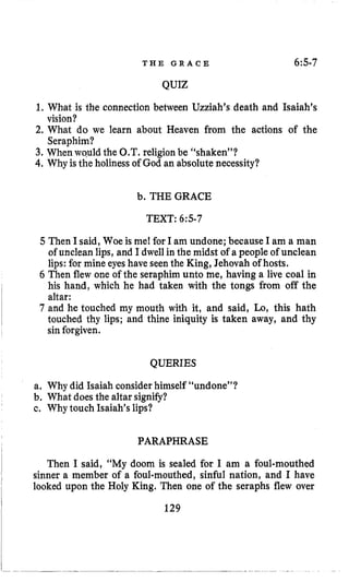 T H E G R A C E 6:s-7
QUIZ
1.What is the connection between Uzziah’s death and Isaiah’s
2. What do we learn about Heaven from the actions of the
3. When would the 0,T. religion be “shaken”?
4.Why is the holinessof God an absolute necessity?
vision?
Seraphim?
b. THE GRACE
TEXT: 6:5-7
5 Then I said, Woe is me1for I am undone; because I am a man
of unclean lips, and I dwell in the midst of a people of unclean
lips: for mine eyes have seen the King, Jehovah of hosts.
6 Then flew one of the seraphim unto me, having a live coal in
his hand, which he had taken with the tongs from off the
altar:
7 and he touched my mouth with it, and said, Lo, this hath
touched thy lips; and thine iniquity is taken away, and thy
sinforgiven.
QUERIES
a. Why did Isaiah consider himself “undone”?
b. What does the altar signify?
c. Why touch Isaiah’slips?
PARAPHRASE
Then I said, “My doom is sealed for I am a foul-mouthed
sinner a member of a foul-mouthed, sinful nation, and I have
looked upon the Holy King. Then one of the seraphs flew over
129
 