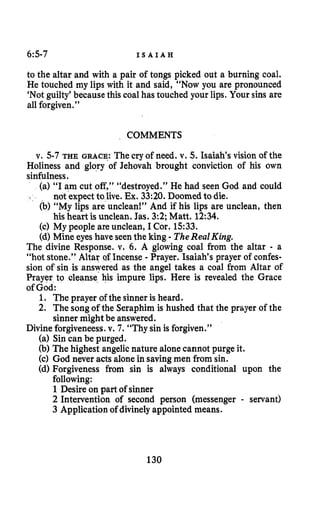 6:5-7 I S A I A H
to the altar and with a pair of tongs picked out a burning coal.
He touched my lips with it and said, “Now you are pronounced
‘Notguilty’because this coal has touched your lips. Your sins are
all forgiven.”
COMMENTS
v. 5-7 THE GRACE: The cry of need. v. 5. Isaiah’s vision of the
Holiness and glory of Jehovah brought conviction of his own
sinfulness.
(a) “I am cut off,” “destroyed.” He had seen God and could
not expectto live. Ex. 33:20.Doomedto die.
(b) “My lips are unclean!” And if his lips are unclean, then
his heart is unclean. Jas. 3:2; Matt. 12:34.
(c) My people are unclean, I Cor. 1533.
(d) Mine eyes have seenthe king - TheRealKing.
The divine Response. v. 6. A glowing coal from the altar - a
“hot stone.” Altar QfIncense - Prayer. Isaiah’s prayer of confes-
sion of sip is answered as the angel takes a coal from Altar of
Prayer to deanse his impure lips. Here is revealed the Grace
of God:
1. The prayer of the sinner is heard.
2. The song of the Seraphim is hushed that the prayer of the
sinner might be answered.
Divine forgiveneess.v. 7. “Thy sin is forgiven.”
(a) Sin can be purged.
(b) The highest angelicnature alone cannot purge it.
(c) God never acts alonein savingmen from sin.
(d) Forgiveness from sin is always conditional upon the
following:
1Desire on part of sinner
2 Intervention of second person (messenger - servant)
3 Applicationof divinely appointed means.
130
 