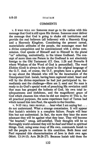 6:8-10 I S A I A H
COMMENTS
v. 8 WHO WILL GO: Someone must go to the nation with this
messagethat God is stillupon His throne. Someonemust deliver
the message that God is going to shake old institutions and
provide the real believers (all believers) with a Heavenly King
and a Heavenly Kingdom. Considering the present carnal,
materialistic attitudes of the people, the messenger must feel
a divine compulsion and be commissioned with a divine com-
mission. God speaks of Himself and to Himself in the plural
%s” referring, undoubtedly, to the triune Godhead. The con:
c$pt of more than one Person in the Godhead is not absolutely
foaeign to the Old Testament (Cf. Gem 1:26 and Proverbs 8
where Wisdom of the Word of God is personified). The word
Elohim (God) is always in the plural in the original language of
the G.T. And, of course, the O.T. prophets have a great deal
to say about the Messiah who will be the incarnation of the
Omnipotent God. Isaiah, havingbeen captured mind, heart and
will by the divine perience he had just participated in, im-
mediately met the challenge-Here am I; send me! No man is
ready to do God’s special work of preaching His revelation until
that man has grasped the holiness of God, his own total in-
adequateness and sinfulness, and the magnificent grace of
God which cleanses him when he did not deserve it! This is, for
all practical purposes, the same experience Saul of Tarsus had
which turned him intoPaul, the apostletothe Gentiles.
v. 9-10 TELL THIS PEOPLE. ..hear what I am sayingbut ...
do not understand. What a strange commission. It will appear
that Isaiah’s ministry is a complete failure. People will hear
him but not understand. In fact, the more they hear the more
adamant they will be against what they hear. They will become
“fat hearted,” smug, self-satisfied. Their thoughts will be so
thoroughlyworld-orientedtheywill be deaf and blind to spiritual
things. God, using some irony of His own, commands Isaiah to
tell the people to continue in this condition. Both Jesus and
Paul repeated this characterization of Jews in their own ages
(Matt. 13:14-15;Acts 28:26-27). Because Isaiah told them the
132
 