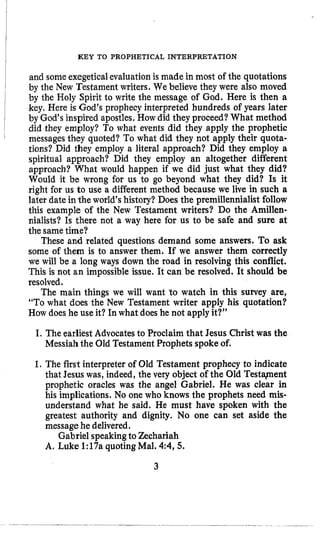 KEY TO PROPHETICAL INTERPRETATION
and someexegeticalevaluationis made in most of the quotations
by the New Testament writers. We believe they were also moved
by the Holy Spirit to write the message of God. Here is then a
key. Here is God’s prophecy interpreted hundreds of years later
by God’s inspired apostles, How did they proceed?What method
did they employ? To what events did they apply the prophetic
messages they quoted? To what did they not apply their quota-
tions? Did they employ a literal approach? Did they employ a
spiritual approach? Did they employ an altogether different
approach? What would happen if we did just what they did?
Would it be wrong for us to go beyond what they did? Is it
right for us to use a different method because we live in such a
later date in the world’s history? Does the premillennialist follow
this example of the New Testament writers? Do the Amillen-
nialists? Is there not a way here for us to be safe and sure at
the sametime?
These and related questions demand some answers. To ask
some of them is to answer them. If we answer them correctly
we will be a long ways down the road in resolving this conflict.
This is not an impossible issue. It can be resolved. It should be
resolved.
The main things we will want 20 watch in this survey are,
“To what does the New Testament writer apply his quotation?
How does he use it? In what does he not applyit?”
I. The earliest Advocatesto Proclaim that Jesus Christ was the
Messiahthe Old Testament Prophets spoke of.
1.The first interpreter of Old Testament prophecy to indicate
that Jesus was, indeed, the very object of the Old Testapent
prophetic oracles was the angel Gabriel. He was clear in
his implications. No one who knows the prophets need mis-
understand what he said. He must have spoken with the
greatest authority and dignity. No one can set aside the
message he delivered.
A. Luke 1:17aquotingMal. 4:4,5.
Gabriel speakingto Zechariah
3
 
