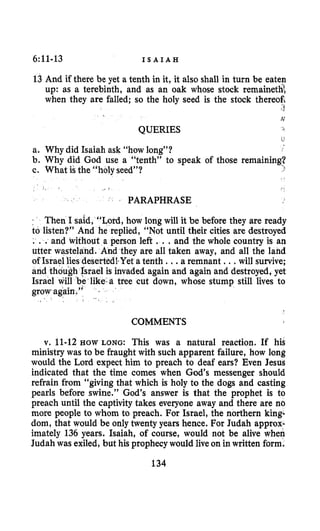 6~11-13 I S A I A H
13 And if there be yet a tenth in it, it also shall in turn be eaten
up: as a terebinth, and as an oak whose stock remainetht
when they are falled; so the holy seed is the stock thereofi
,’t
iv
QUERIES
L
a. Why did Isaiah ask “how long”?
b. Why did God use a “tenth” to speak of those remaining?
c. What is the “holy seed”? 3
~,
PARAPHRASE
~ Then I said, “Lord, how long will it be before they are ready
to listen?” And he replied, “Not until their cities are destroyed
. . .and without a person left ...and the whole country is an
utter wasteland. And they are all taken away, and all the land
of Israel lies dese Yet a tenth ...a remnant ...will survive;
and though Israel is invaded again and again and destroyed,yet
Israel will be like-a tree cut down, whose stump still lives to
grow again ”
COMMENTS
v. 11-12 HOW LONG: This was a natural reaction. If his
ministry was to be fraught with such apparent failure, how long
would the Lord expect him to preach to deaf ears? Even Jesug
indicated that the time comes when God’s messenger should
refrain from “giving that which is holy to the dogs and casting
pearls before swine.” God’s answer is that the prophet is to
preach until the captivity takes everyone away and there are no
more people to whom to preach. For Israel, the northern king-
dom, that would be only twenty years hence. For Judah approx-
imately 136 years. Isaiah, of course, would not be alive when
Judah was exiled,but his prophecywould live on in written form.
134
 