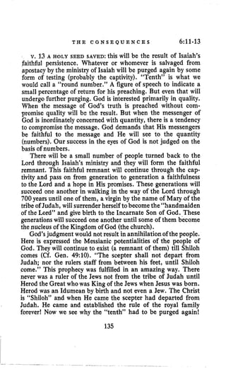 T H E C O N S E Q U E N C E S 6:ll-13
v. 13A HOLY SEED SAVED:this will be the result of Isaiah’s
faithful persistence. Whatever or whomever is salvaged from
apostacyby the ministry of Isaiah will be purged again by some
form of testing (probably the captivity). “Tenth” is what we
would call a “round number,” A figure of speech to indicate a
small percentage of return for his preaching. But even that will
undergo further purging. God is interested primarily in quality.
When the message of God’s truth is preached without com-
promise quality will be the result. But when the messenger of
God is inordinately concerned with quantity, there is a tendency
to compromise the message. God demands that His messengers
be faithful to the message and He will see to the quantity
(numbers). Our success in the eyes of God is not judged on the
basis of numbers.
There will be a small number of people turned back to the
Lord through Isaiah’s ministry and they will form the faithful
remnant, This faithful remnant will continue through the cap-
tivity and pass on from generation to generation a faithfulness
to the Lord and a hope in His promises. These generations will
succeed one another in walking in the way of the Lord through
700years until one of them, a virgin by the name of Mary of the
tribe of Judah, will surrenderherself tobecome the“handmaiden
of the Lord” and give birth to the Incarnate Son of God. These
generationswill succeed one another until some of them become
the nucleus of the Kingdom of God (the church).
God’sjudgment would not result in annihilation of the people.
Here is expressed the Messianic potentialities of the people of
God. They will continue to exist (a remnant of them) till Shiloh
comes (Cf. Gen. 49:lO). “The scepter shall not depart from
Judah; nor the rulers staff from between his feet, until Shiloh
come.” This prophecy was fulfilled in an amazing way. There
never was a ruler of the Jews not from the tribe of Judah until
Herod the Great whowas King of the Jews when Jesus was born.
Herod was an Idumean by birth and not even a Jew. The Christ
is “Shiloh” and when He came the scepter had departed from
Judah. He came and established the rule of the royal family
forever! Now we see why the “tenth” had to be purged again!
135
 