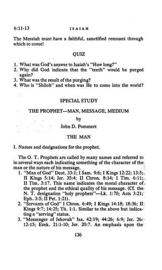 6:11-13 I S A I A H
The Messiah must have a faithful, sanctified remnant through
which to come!
QUIZ
1. What was God’s answer to Isaiah’s “How long?”
2. Why did God indicate that the “tenth” would be purged
3. What wasthe resultof the purging?
4. Who is “Shiloh” and when was He to come into the world?
again?
SPECIALSTUDY
THE PROPHET-MAN, MESSAGE, MEDIUM
by
John D. Pommert
THE MAN
I. Names and designationsforthe prophet.
The 0.T. Prophets are called by many names and referred to
in severalways each indicatingsomething of the character of the
man or the nature of his message.
1. “Man of God” Deut. 33:l; I Sam. 9:6;I Kings 12:22; 13:5;,;
I1 Kings 514; Jer. 354; I1 Chron. 8:14; I Tim. 6:11;,
I1 Tim. 3:17. This name indicates the moral character of 4
the prophet and the ethical quality of his message. (Cf. the-
N. T. designation “holy prophets”-Lk. 1:70; Acts 3:21;
Eph. 35; I1Pet. 1:21).
2. “Servants of God” I Chron. 6:49; I Kings 14:18; 18:36; 11-
Kings 9:7; 14:25; Tit. 1:l. Similar to the above but indica-
ting a “serving” status.
3. “Messenger of Jehovah” Isa. 42:19; 44:26; 6:9; Jer. 26:.
12-15; Ezek. 21:f-10; Jer. 20:7. An emphasis upon the
*
136
 