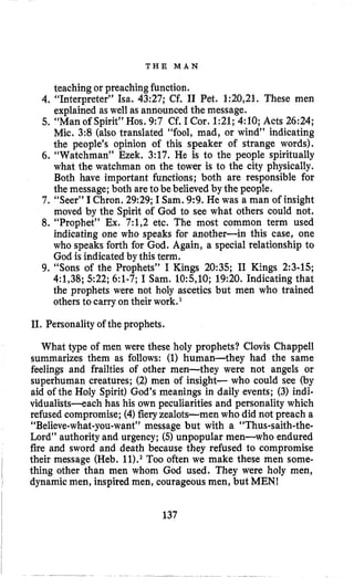 T H E M A N
teaching or preaching function.
4. “Interpreter” Isa. 43:27; Cf. I1 Pet. 1:20,21. These men
explained as well as announced the message.
5. “Man of Spirit” Hos. 9:7 Cf. I Cor. 1:21;4:lO; Acts 26:24;
Mic. 3:8 (also translated “fool, mad, or wind” indicating
the people’s opinion of this speaker of strange words).
6. “Watchman” Ezek. 3:17. He is to the people spiritually
what the watchman on the tower is to the city physically.
Both have important functions; both are responsible for
the message; both are to be believed by the people.
7. “Seer” IChron. 29:29; I Sam,9 9 . He was a man of insight
moved by the Spirit of God to see what others could not,
8. “Prophet” Ex. 7:1,2 etc. The most common term used
indicating one who speaks for another-in this case, one
who speaks forth for God. Again, a special relationship to
God is indicated by this term.
9. “Sons of the Prophets” I Kings 20:35; I1 Kings 2:3-15;
4:1,38; 522; 6:l-7; I Sam. 10:5,10; 19:20. Indicating that
the prophets were not holy ascetics but men who trained
others to carry on their work.‘
11.Personality of the prophets.
What type of men were these holy prophets? Clovis Chappell
summarizes them as follows: (1) human-they had the same
feelings and frailties of other men-they were not angels or
superhuman creatures; (2) men of insight- who could see (by
aid of the Holy Spirit) God’s meanings in daily events; (3) indi-
vidualists-each has his own peculiarities and personality which
refused compromise; (4)fieryzealots-men who did not preach a
“Believe-what-you-want”message but with a “Thus-saith-the-
Lord” authority and urgency; (5)unpopular men-who endured
fire and sword and death because they refused to compromise
their message (Heb. 11).2Too often we make these men some-
thing other than men whom God used. They were holy men,
dynamic men, inspired men, courageous men, but MEN!~
I
~ 137
 