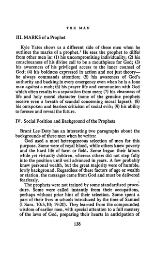 T H E M A N
111. MARKS of a Prophet
Kyle Yates shows us a different side of these men when he
outlines the marks of a pr~phet.~He sees the prophet to differ
from other men in: (1)his uncompromising individuality; (2)his
consciousnessof his divine call to be a mouthpiece for God; (3)
his awareness of his privileged access to the inner counsel of
God; (4) his boldness expressed in action and not just theory-
he always commands attention; (5) his awareness of God's
authority and backing in every emergency even when he is a lone
man against a mob; (6) his prayer life and communion with God
which often results in a separationfrom men; (7) his cleanness of
life and holy moral character (none of the genuine prophets
receive even a breath of scandal concerning moral lapses); (8)
his outspoken and fearless criticism of social evils; (9) his ability
to foreseeand revealthe future.
IV. SocialPosition and Background of the Prophets
backgrounds of these men when he writes:
Brant LeeaDoty has an interesting two paragraphs about the
God used a most heterogeneous selection of men for this
purpose. Some were of royal blood, while others knew poverty
and the hard life of farm or field. Some began their labors
while yet virtually children, whereas others did not step fully
into the position until well advanced in years. A few probably
knew personal wealth, but the great majority were of humble;
lowlybackground. Regardlessof these factors of age or wealth
or station, the messages camefrom God and must be delivered
fearlessly.
The prophets were not trained by some standardized proce-
dure. Some were called instantly from their occupations,
perhaps without prior hint of their selection. Some spent a
part of their lives in schools introduced by the time of Samuel
(I Sam. 10:5,10; 19:20). They learned from the compounded,
wisdom of earlier men, with special attention to a full mastery
of the laws of God, preparing their hearts in anticipation of
138
 