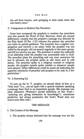 T H E M A N
the call from heaven, and springing to their tasks when this
call clearlycamee4
8.Comparison to Modern Day Preachers
i‘ Some have compared the prophets to modern day preachers
who also preach the Word of God, However, there are several
differences-mainly that the prophet’s message was directed by
the Holy Spirit (I1 Pet. 1:21) whereas the present day preacher
can claim no special guidance. The preacher has a regular con-
gregation and receives a set salary while the prophet was not
called by the people, did not preach regularly to the same group,
and did not receive any pay. The preacher is under the authority
of an eldership while the prophet was answerable only to God.
The preacher plans his preaching and can even announce his
text in advance; the prophet spoke at odd times and in odd
places. The preacher spoke in a religious context to religious
people; the prophet usually spoke outside to whatever people
were present. Other differencescould be noted all indicating the
apparent simularity of preacher and prophet to be only in a fcw
particulars,
VI. A SummingUp
To sum up the 0. T. prophet, we should think of him as a
Vholy man” (Le., one set apart with a special mission) speaking
a message from God to an impenitent people. His message was
often indicative (Webster’s second definition of this word-
“pointing out, giving intimation or knowledge”), sometimes
predictive, but always productive (for God’s Word does not
return unto Him void.)
THE MESSAGE
I. The Context of the Message
1. The prophet always declared that his message was not his
139
 