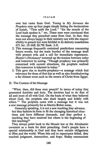 I S A I A H
own but came from God. Young in My Servants the
Prophets uses up four pages simply listing the declarations
of Isaiah, “Thus saith the Lord,” “for the mouth of the
Lord hath spoken it,” etc. These men were convinced that
the message they preached came from God. In fact, they
were not alwayshappy in their ministry nor with the respon:
sibilityto preach but were faithful to its delivery nonetheless
(Cf. Jer. 15:16ff; 20:7ff; Ezek. 3:3).
2. This message frequently contained predictions concerning
future events, but the main burden of the message dealt
with present evils and a call for immediate repentance.
Harper’sDictionary6summed up the tension between today
and tomorrow by noting, “Though prophecy was primarily
concerned with current situations, the prophets realized
that tomorrow is inherent in today.’’
3. This gave rise to double-prophecy-a message which had
relevancefor those of that day as well as also foreshadowing
a far distant event such as the return of Christ from Egypt.
11. The Content of the Message
“What, then, did these men preach? In terms of today they
presented doctrine and duty. The doctrine had to do first of
all and most of all with God. On the basis of what they believed
about God, the prophets also dealt largely and boldly with
ethics.”’ The prophets came with a message but it was not
a new message primarilyfor as Martin Buber notes,
Generallyspeaking,it is not a new teaching they advance,
but they fashion its form to fit the changing historical situa-
tions and have different demands, and they perfect a
teaching they have received but where is the beginning of
this teaching?”
They always point back to the Mosaic law or the Abrahamic
covenant as a basis for their preaching. God’s people have a
special relationship to God and thus have certain obligations
to Him and the world. When this call to repentance failed, they
reached judgment, destruction, and hope. Halley summarizes
140
 