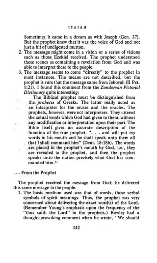I S A I A H
Sometimes it came in a dream as with Joseph (Gen. 37).
But the prophet knew that it was the voice of God and not
just a bit of undigested mutton.
2. The message might come in a vision or a series of visions
such as those Ezekiel received. The prophet understood
these scenes as containing a revelation from God and was
able to interpret these to the people.
3. The message seems to come “directly” to the prophet in
most instances. The means are not described, but the
prophei is surethat the message camefrom Jehovah (I1Pet.
1:21). I found this comment from the Zondewan Pictorial
Dictionary quite interesting:
The Biblical prophet must be distinguished from
, the,prohetes of Greeks. The latter really acted as
an interpreter for the muses and the oracles. The
prophets, however, were not interpreters. They uttered
the actual words which God had given to them, without
any modification or interpretation upon their part. The
Bible itself. gives an accurate description of the
function of the true prophet, “. . . and will put my
words in his mouth and he shall speak unto them all
that fshall command him” (Deut. 18:18b). The words
are placed in the prophet’s mouth by God, i.e., they
are revealed to the prophet, and then the prophet
speaks unto the nation precisely what God has com-
manded him.l
*
...From the Prophet
The prophet received the message from God; he delivered
1.The basic medium used was that of words, those verbal
symbols of spirit meanings. Thus, the prophet was very
concerned about deliveringthe exact word(s) of the Lord.
(Remember Young’s emphasis upon the frequency of the
“thus saith the Lord” in the prophets.) Rowley had a
thought-provoking comment when he wrote, “We should
this same message to the people.
142
 