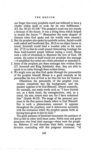 T H E M E D I U M
not forget that every prophetic word was believed to have a
vitality within itself to work for its own fulfillment.”
(Cf. Isa. 4523; 55:100“The prophet’s word was not merely
a forecast of the future. It was a living force which helped
to mould the future.”12 (Remember the early chapter of
Genesis when God spoke and the worlds were created,)
2. But the prophet also spokeby symbolicaction. Isaiah would
walk naked and barefooted (Isa.20:3) as an object lesson to
Israel; Jeremiah would bind a wooden yoke to his neck
(Jer. 27:2)so that he could preach forecoming bondage for
these hard-hearted people without saying a word; Hosea
took a wife of whoredom to illustrate the love of God, Of
course, the action in itself would not proclaim the message
-it amplifiedthe verbal one which preceded or attended it.
3. Some of the prophets put these messages into written form
(Cf. Jeremiah and King Zedekiah); thus, they are able to
speak to us today through these written forms.
4, We might even say that God spoke through the personality
of the prophet himself (Hosea is a good example as he
personifiesthe love of God as he lives his love for Gomer.)
Oftentimes the personality of the prophet even
recedes completely into the background, and the
speaker appears to be God Himself. Almost naturally,
for example, one reads words such as “I have blotted
out, as a thick cloud, thy transgressions, and, as a
cloud, thy sins; return unto me; for I have redeemed
thee” (Isaiah 44:32). The usage of the personal pro-
noun in the first person clearly refers to God Himself.
Nor is such a phenomenon unusual. It appears
throughout the prophecy, and is interwoven naturally
with the utterances which the prophet speaks forth as
havingbeen given to him by God.l 3
The godly patience of Jeremiah incarnates the patience of
God as did no other until Jesus came. Noble men and great
preachers who lived their message-these were the proph-
ets. Hebrews 11 well describes their faith, courage, and
devotion concluding with this poignant statement, “of
143
 