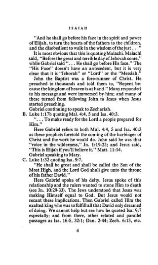 I S A I A H
“And he shallgo before his face in the spirit and power
of Elijah, toturn the hearts of thefathers to the children,
and the disobedientto walk in the wisdomofthejust ...”
It is most obvious that this isquotingMalachi. Malachi
said, “Beforethe greatand terribleday of Jehovahcome,”
while Gabrielsaid “...He shallgobefore His face.” The
“His Face” doesn’t have an antecedent, but it is very
clear that it is “Jehovah” or “Lord” or the “Messiah.”
John the Baptist was a fore-runner of Christ. He
preached to thousands and told them to, “Repent be-
causethekingdom of heavenisathand.”Manyresponded
to his message and were immersed by him; and many of
these turned from following John to Jesus when Jesus
started preaching.
Gabriel continuingto speakto Zechariah.
B. Luke 1:17bquotingMal. 4:4,5 and Isa. 40:3.
“...Tomake ready forthe Lord a people prepared for
Him.”
Here Gabriel refers to both Mal. 4:4, 5 and Isa. 40:3
asthese prophets foretold the coming of the harbinger of
Christ and the work he would do. John said he was that
“voice in the wilderness,” Jn. 1:19-23; and Jesus said,
“This is Elijah if you’ll believe it.” Matt. 11:14.
Gabriel speakingto Mary.
C. Luke 1:32 quotingha. 9:7.
“He shall be great and shall be called the §on of the
Most High, and the Lord God shall give unto the throne
of his father David.”
Here Gabriel spoke of his deity. Jesus spoke of this
relationship and the rulers wanted to stone Him to death
(see Jn. 10:29-33). The Jews understood that Jesus was
making Himself equal to God. But Jesus would not
recant these implications. Then Gabriel called Him the
exalted kingwhowas tofulfillallthat David only dreamed
of doing. We cannot help but see how he quoted Isa. 9:7
especially; and from there, other related and parallel
passages as Isa. 165, 32:l; Dan. 2:44;Zech. 6:13, etc.
4
 