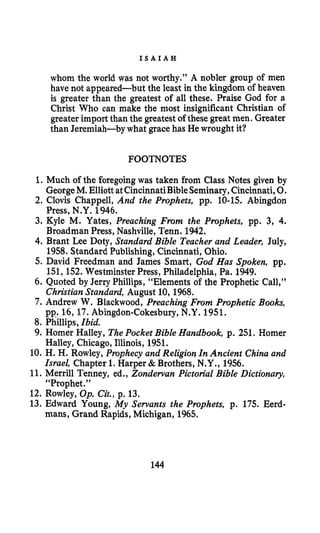 I S A I A H
whom the world was not worthy.” A nobler group of men
have not appeared-but the least in the kingdom of heaven
is greater than the greatest of all these. Praise God for a
Christ Who can make the most insignificant Christian of
greater import than the greatest of these great men. Greater
than Jeremiah-by what gracehas He wrought it?
FOOTNOTES
1. Much of the foregoingwas taken from Class Notes given by
GeorgeM. Elliott atCincinnatiBibleSeminary,Cincinnati,0.
2. Clovis Chappell, And the Prophets, pp. 10-15. Abingdon
Press, N.Y. 1946.
3. Kyle M. Yates, Preaching From the Prophets, pp. 3, 4.
Broadman Press, Nashville, Tenn. 1942.
4. Brant Lee Doty, Standard Bible Teacher and Leader, July,
1958. Standard Publishing,Cincinnati, Ohio.
5. David Freedman and James Smart, God Has Spoken, pp.
151,152. Westminster Press, Philadelphia, Pa. 1949.
6. Quoted by Jerry Phillips, “Elements of the Prophetic Call,”
ChristianStandard, August 10, 1968.
7. Andrew W. Blackwood, Preaching From Prophetic Books,
pp.. 16, 17. Abingdon-Cokesbury,N.Y. 1951.
8. Phillips, Ibid.
9. Homer Halley, ThePocket Bible Handbook, p. 251. Homer
Halley, Chicago, Illinois, 1951.
10. H. H. Rowley, Prophecy and Religion In Ancient China and
Israel, Chapter 1. Harper & Brothers, N.Y., 1956.
11. Merrill Tenney, ed., Zondewan Pictorial Bible Dictionary,
“Prophet,”
12. Rowley, Op. Cit., p. 13.
13. Edward Young, My Servants the Prophets, p. 175. Eerd-
mans, Grand Rapids, Michigan, 1965.
144
 