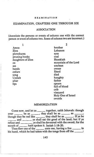 E X A M I N A T I O N
EXAMINATION, CHAPTERS ONE THROUGH SIX
ASSOCIATION
(Associate the persons or events of column one with the correct
person or eventof column two, Someof columntwoare incorrect.)
1
Amoz
Zion
plowshares
pruning hooks
daughters of Zion
ass
hands
cedars
song
Uzziah
altar
lips
ox
2
brother
Lebanon
eyes
coal
Hezekiah
mountain of the Lord
unclean
owner
Sheol
died
haughty
father
spears
full of blood
crib
vineyard
Holy One of Israel
swords
MEMORIZATION
Come now, and let us ,- together, saith Jehovah: though
your -be as -, they shall be as -as -,
though they be red like -, they shall be as -. If ye be
-and -, ye shall eat the good of the land; but if ye
refuseand ,ye shallbe devoured with the sword; for the
mouth of ___ hath spoken it. Isaiah 1:18-20.
Then flewone of the -unto me, having a live -in
his hand, which he had taken with the tongs from off the -:
145
 