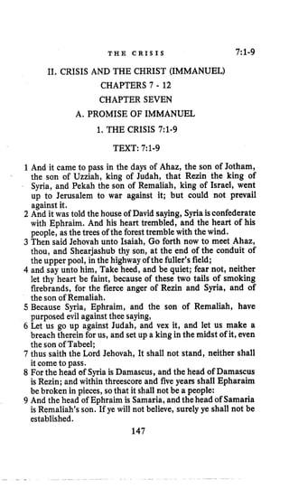 T H E CRISIS 7:1-9
11. CRISIS AND THE CHRIST (IMMANUEL)
CHAPTERS 7 - 12
CHAPTER SEVEN
A. PROMISE OF IMMANUEL
1. THE CRISIS 7:l-g
TEXT: 7:l-g
1And it came to pass in the days of Ahaz, the son of Jotham,
the son of Uzziah, king of Judah, that Rezin the king of
Syria, and Pekah the son of Remaliah, king of Israel, went
up to Jerusalem to war against it; but could not prevail
against it.
2 And it was told the house of David saying, Syriaisconfederate
with Ephraim. And his heart trembled, and the heart of his
people, asthetrees of the foresttremble with the wind.
3 Then said Jehovah unto Isaiah, Go forth now to meet Ahaz,
thou, and Shearjashub thy son, at the end of the conduit of
the upper pool, in the highway of the fuller’sfield;
4 and say unto him, Take heed, and be quiet; fear not, neither
let thy heart be faint, because of these two tails of smoking
firebrands, for the fierce anger of Rezin and Syria, and of
the son of Remaliah.
5 Because Syria, Ephraim, and the son of Remaliah, have
purposed evil against thee saying,
6 Let us go up against Judah, and vex it, and let us make a
breach therein for us, and set up a king in the midst of it, even
the son of Tabeel;
7 thus saith the Lord Jehovah, It shall not stand, neither shall
it come to pass.
8 For the head of Syria is Damascus, and the head of Damascus
is Rezin; and within threescore and five years shall Epharaim
be broken in pieces, sothat it shall not be a people:
9 And the head of Ephraim is Samaria,andthehead of Samaria
is Remaliah’s son. If ye will not believe, surely ye shall not be
established.
147
 