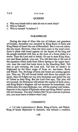 7:1-9 I S A I A H
QUERIES
a. Why was Isaiah told to take his son to meet Ahaz?
b. Who is Tabeel?
c. Who iswarned “to believe”?
PARAPHRASE
During the reign of Ahaz (the son of Jotham and grandson
of Uzziah), Jerusalem was attacked by King Rezin of Syria and
King Pekah of Israel (the son of Remaliah).But it was not taken;
the city stood. However, when the news came to the royal court,
Syria is allied with Israel against us! the hearts of the king and
his people trembled with fear as the trees of a forest shake in a
storm. Thenthe Lord said to Isaiah, Go out to meet King Ahaz,
you and Shear-jashub, your son. You will find him at the end of
the aqueduct which leads from Gihon Springto the upper reser-
voir, near the road that leads down to the bleaching field. Tell
him to quit worrying, the Lord said. Tell him he needn’t be
frightened by the fierce anger of those twc has-beens, Rezin
and Pekah. Yes, the kings of Syria and Israel are coming against
you. They say, We will invade Judah and throw her people into
panic, then we’ll fight our way into Jerusalem and install the son
of Tabeel as their King. But the Lord God says, This plan will
not succeed, for Damascus will remain the capital of Syria alone,
and King Rezin’s kingdom will not increase its boundaries. And
within sixty-fiveyears Ephraim, too, will be crushed and broken.
Samariais the capitalof Ephraim alone and King Pekah’s power
will not increase. You don’t believe Me? If you want metoprotect
you, you must learn tobelieve what I say!
COMMENTS
v. 1-2THE CONFEDERACY: Rezin, King of Syria, and Pekah,
King of Israel (Ephraim) in Samaria, had formed a coalition
148
 