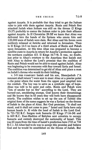 T H E C R I S I S 7:l-g
against Assyria. It is probable that they tried to get the Judean
ruler to join with them against Assyria. Rezin and Pekah first
attacked Judah when Jotham was still on the throne (2 Kings
1.537) probably to coerce the Judean ruler to join their alliance
against Assyria. In I1 Chronicles28:Sffwe learn that Ahaz was
delivered into the hands of the Syrians who smote him and
120,000men of Judah were slain. But Ahaz and his forces were
suddenly released at Jericho and returned to Jerusalem. Then
in I1 Kings 16:s we learn of a third attack of Rezin and Pekah
upon Jerusalem. At this time Ahaz was prepared to become a
satellite-stateto Assyria in return for Assyria’s protection against
the northern coalition (Cf. I1 Kings 16:7-9).It was, no doubt,
just prior to Ahaz’s overture to the Assyrians that Isaiah met
with Ahaz to deliver the Lord’s promise that the coalition of
Rezin and Pekah would not be ableto stand againstJudah. Ahaz
was beginning to be overcome with fear toward Syria and Israel.
Thecoalition was determined to get rid of Ahaz and place a man
on Judah’s throne who would dotheir bidding.
v. 3-9 THE COMFORT: Isaiah and his son, Shearjashub (“A
remnant shall return”) were sent to meet Ahaz at a precise point
-the point where the water from the upper pool emptied into
the conduit. The boy was to serve as a symbolic sign of hope,
Ahaz was told to be quiet and calm. Rezin and Pekah were
“lots of smoke but no fire” according to the Lord. They are
burned-out, smoldering stumps. God knows their threatenings
and He knows that in 65 years they will both have disappeared
utterly. The coalition wishes to set up the son of Tabeal (the
original form of the name suggests he was a Syrian) on the throne
of Judah in the place of Ahaz. But God promises, “It shall not
stand, and it shall not come to pass.” Israel and Syria have only
human heads (v. 8) while the head of Judah is the Lord God.
In 721-722B.C. Sargon took Samaria (I1 Kings 17:16-24) and
in 669 B.C. Esar-Haddon of Babylon sent colonists to occupy
Samaria and entirely destroyed the nationality of Israel. This
was 65yearsfrom the time of Isaiah’sprediction’here(733 or 734
B.C.). All Ahaz had to do was to accept this promise and believe
God and he would be established on the throne of Judah. But
149
 