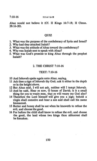 7:10-16 I S A I A H
Ahaz would not believe it (Cf. I1 Kings 16:7-18; I1 Chron.
28:16-20).
QUIZ
1.What was the purpose of the confederacy of Syria and Israel?
2. Why had they attacked Judah?
3. What was the attitude of Ahaztoward the confederacy?
4. Why was Isaiah sentto speak with Ahaz?
5. What was God’s promise to king Ahaz through the prophet
Isaiah?
2. THE CHRIST 7:10-16
TEXT: 7:10-16
10 And Jehovah spake again unto Ahaz, saying,
11Ask thee a sign of Jehovah thy God; ask it either in the depth
or in the height above.
12But Ahaz said, I will not ask, neither will I tempt Jehovah.
13 And he said, Hear ye now, 0 house of David; is it a small
thing for you to weary men, that ye will weary my God also?
14 Therefore the Lord himself will give you a sign; behold a
virgin shall conceive and bear a son and shall call his name
Immanuel.
15Butter and honey shall he eat when he knoweth to refuse the
evil, and choosethe good.
16 For before the child shall know to refuse the evil, and choose
the good, the land whose two kings thou abhorrest shall
be forsaken.
150
 