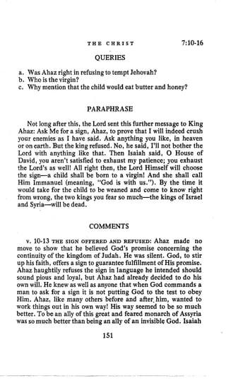 T H E C H R I S T 7:lO-16
QUERIES
a. Was Ahaz right in refusingto tempt Jehovah?
b. Who isthevirgin?
c. Why mention that the childwould eat butter and honey?
PARAPHRASE
Not longafter this, the Lord sent this further message to King
Ahaz: Ask Me for a sign, Ahaz, to prove that I will indeed crush
your enemies as I have said. Ask anything you like, in heaven
or onearth. But the king refused. No,he said, I’ll not bother the
Lord with anything like that. Then Isaiah said, 0 House of
David, you aren’t satisfied to exhaust my patience; you exhaust
the Lord’s as well! All right then, the Lord Himself will choose
the sign-a child shall be born to a virgin! And she shall call
Him Immanuel (meaning, “God is with us.”). By the time it
would take for the child to be weaned and come to know right
fromwrong, the two kings you fear so much-the kings of Israel
and Syria-will be dead.
COMMENTS
v. 10-13THE SIGN OFFERED AND REFUSED:Ahaz made no
move to show that he believed God’s promise concerning the
continuity of the kingdom of Judah. He was silent. God, to stir
up his faith, offersa signto guarantee fulfillment of His promise.
Ahaz haughtily refuses the sign in language he intended should
sound pious and loyal, but Ahaz had already decided to do his
ownwill. He knew as well as anyone that when God commands a
man to ask for a sign it is not putting God to the test to obey
Him. Ahaz, like many others before and after,him, wanted to
work things out in his own way! His way seemed to be so much
better. Tobe an ally of this great and feared monarch of Assyria
was somuch better than being an ally of an invisibleGod. Isaiah
151
 