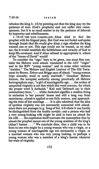 7~10-16 I S A I A H
rebukes the king (v. 13)by pointing out that the king may try the
patience of men (God’s prophets) and not suffer dire conse-
quences, but it is no small matter to try the patience of Jehovah
by hypocrisy and rebelliousness.
v. 14-16THE SIGN COMPELLED: Ahaz tried to fool the
prophet with his feigned piety. But God was not fooled and spoke
through Isaiah that He would give Ahaz a sign whether the king
wanted one or not. This sign would not be wasted, as we shall
see, for it would establishthe faithfulness and veracity of God to
keep His covenant. And if Ahaz refused to appropriate it, others
of the “house of David” would!
To consider the “sign” here to be given, one must first con-
sider the Hebrew word almah, translated in the ASV “virgin”
and in the RSV “young woman” and in some other versions
“maiden.” The Hebrew and English Lexicon of The Old Testa-
ment by Brown, Driver and Briggs saysof almah, “young woman
(ripe sexually; maid or newly married).” Gesenius’ Hebrew
lexicon, the accepted authority among practically all Hebrew
lexicographerssays, “a girl of marriageable age ...the notion of
unspotted virginity is not that which this word conveys, for which
the proper word is bethulah.” Keil and Delitzsch say in their
commentaryhere, “...whilst bethulah signifies a maiden living
in seclusion in her parents’ house and still a long way from
matrimony, almah is applied to one fully mature, and approach-
ingthe time of her marriage ...It is also admitted that the idea
of spotless virginity was not necessarily connected with almah,
sincethere are passages (e.g. Songof Sol. 6:8where it can hardly
be distinguishedfrom the Arabic sumye);and a person who had
a very younglooking wife might be said to have an almah for
his wife ...the expressionitself warrants the assumptionthat by
almahthe prophet meant one of the young maidens of the king’s
(Ahaz’) harem .. .”We conclude then, that a child was to be
born to one who might be a young woman who was a virgin, or a
young woman of marriageable age not necessarily a virgin, or
a married woman who was very young looking, or perhaps a
young woman who was a member of a king’s harem whatever
her state of virginity.
152
 