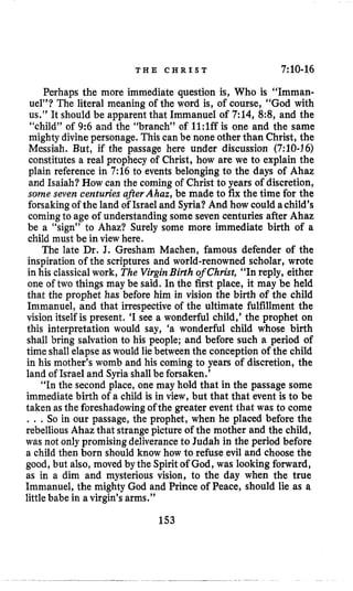T H E C H R I S T 7:10-16
Perhaps the more immediate question is, Who is “Imman-
uel”? The literal meaning of the word is, of course, “God with
us.” It should be apparent that Immanuel of 7:14, 8:8, and the
“child” of 9:6 and the “branch” of 1l:lffis one and the same
mighty divinepersonage. This can be none other than Christ, the
Messiah. But, if the passage here under discussion (7:lO-16)
constitutes a real prophecy of Christ, how are we to explain the
plain reference in 7:16 to events belonging to the days of Ahaz
and Isaiah? How can the coming of Christ to years of discretion,
some seven centuries after Ahaz, be made to fix the time for the
forsaking of the land of Israel and Syria? And how could achild’s
comingto age of understanding some seven centuries after Ahaz
be a “sign” to Ahaz? Surely some more immediate birth of a
child must be in view here.
The late Dr. J. Gresham Machen, famous defender of the
inspiration of the scriptures and world-renowned scholar, wrote
in his classicalwork, The VirginBirth of Christ, “In reply, either
one of two things may be said. In the first place, it may be held
that the prophet has before him in vision the birth of the child
Immanuel, and that irrespectiveof the ultimate fulfillment the
vision itself is present. ‘I see a wonderful child,’ the prophet on
this interpretation would say, ‘a wonderful child whose birth
shall bring salvation to his people; and before such a period of
time shall elapse as would liebetween the conception of the child
in his mother’s womb and his coming to years of discretion, the
land of Israel and Syria shallbe forsaken.’
“In the second place, one may hold that in the passage some
immediate birth of a child is in view, but that that event is to be
taken asthe foreshadowingofthe greater event that was to come
, . , So in our passage, the prophet, when he placed before the
rebelliousAhaz that strangepicture of the mother and the child,
was not only promisingdeliveranceto Judah in the period before
a child then born should know how to refuse evil and choose the
good, but also, moved by the Spirit of God, was looking forward,
as in a dim and mysterious vision, to the day when the true
Immanuel, the mighty God and Prince of Peace, should lie as a
littlebabe in avirgin’s arms.”
153
 