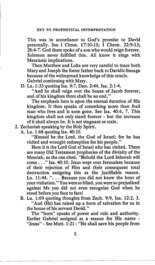 KEY TO PROPHETICAL INTERPRETATION
This was in accordance to God’s promise to David
personally. See I Chron. 17:lO-15; I Chron. 22:9-13;
28:4-7. God there spokeof a son who would reign forever,
Solomon never fulfilled this. All know it rings with
Messianic implications.
Then Matthew and Luke are very careful to trace both
Mary and Josephthe fosterfather back to Davidiclineage
because of the widespreadknowledge of this oracle.
Gabriel continuingwith Mary.
“And he shall reign over the house of Jacob forever,
and of his kingdom there shallbe no end.”
The emphasis here is upon the eternal duration of His
kingdom. It then speaks of something more than frail
man who lives and is soon gone. See Isa. 40:6, 7. This
kingdom shall not only stand forever - but the increase
of it shall alwaysbe. It is not stagnant or stale.
D, Lu. 1:33quoting ha. 9:7,Dan. 2:44, Isa. 2:l-4.
2. Zechariah speakingby the Holy Spirit.
A, Lu. 1:68quoting Isa. 4O:lO.
“Blessed be the Lord, the God of Israel; for he has
visited and wrought redemption for his people.”
Here it is the Lord God of Israel who has visited. There
are many Old Testament prophecies of the divinity of the
Messiah, as the onecited, “Behold the Lord Jehovah will
come. ..”Isa. 4O:lO. Jesus wept over Jerusalem because
of their rejection of Him and their consequent total
destruction assigning this as the justifiable reason.
Lu. 11:44. ’‘. . .Because you did not know the hour of
your visitation.” Youweresoblind, you weresoprejudiced
against Me you did not even recognize God when he
stood before you faceto face!
B. Lu. 1:69 quoting thoughts from Zech. 9:9, Isa. 12:2, 3.
“And (He)has raised up a horn of salvation for us in
the house of his servant David.”
The “horn” speaks of power and rule and authority.
Earlier Gabriel assigned as a reason for His name -
“Jesus” - SeeMatt. 1:21- “He shall save his people from
5
 