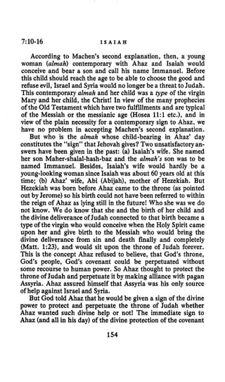 7:10-16 I S A I A H
According to Machen’s second explanation, then, a young
woman (almah) contemporary with Ahaz and Isaiah would
conceive and bear a son and call his name Immanuel. Before
this child should reach the age to be able to choosethe good and
refuse evil, Israel and Syriawould no longer be a threat to Judah.
This contemporary almah and her child was a type of the virgin
Mary and her child, the Christ! In view of the many prophecies
of the Old Testament which havetwo fulfillmentsand are typical
of the Messiah or the messianic age (Hosea 1l:l etc.), and in
view of the plain necessity for a contemporary sign to Ahaz, we
have no problem in accepting Machen’s second explanation.
But who is the almah whose child-bearing in Ahaz’ day
constitutesthe “sign” that Jehovah gives?Two unsatisfactoryan-
swers have been given in the past: (a) Isaiah’s wife. She named
her son Maher-shalal-hash-baz and the almah’s son was to be
named Immanuel. Besides, Isaiah’s wife would hardly be a
young-lookingwoman since Isaiah was about 60 years old at this
time; (b) Ahaz’ wife, Abi (Abijah), mother of Hezekiah. But
Hezekiah was born before Ahaz came to the throne (as pointed
out by Jerome) so his birth could not have been referred to within
the reign of Ahaz as lying still in the future! Who she was we do
not know. We do know that she and the birth of her child and
the divinedeliveranceof Judah connected to that birth became a
type of the virgin who would conceive when the Holy Spirit came
upon her and give birth to the Messiah who would bring the
divine deliverance from sin and death finally and completely
(Matt. 1:23), and would sit upon the throne of Judah forever.
This is the concept Ahaz refused to believe, that God’s throne,
God’s people, God’s covenant could be perpetuated without
some recourse to human power. So Ahaz thought to protect the
throne of Judah and perpetuate it by making alliance with pagan
Assyria. Ahaz assured himself that Assyria was his only source
of help against Israel and Syria.
But God told Ahaz that he would be given a sign of the divine
power to protect and perpetuate the throne of Judah whether
Ahaz wanted such divine help or not! The immediate sign to
Ahaz (and all in his day) of the divine protection of the covenant
154
 