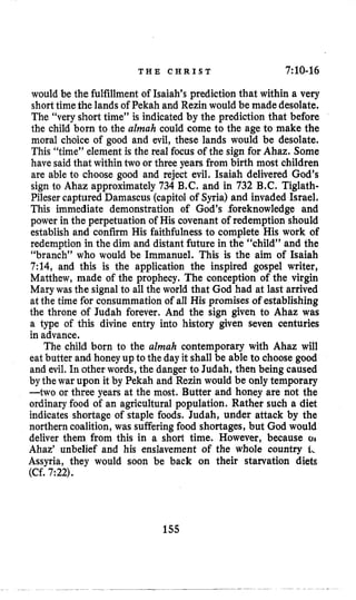 T H E C H R I S T 7:10-16
would be the fulfillment of Isaiah’s prediction that within a very
shorttimethe lands of Pekah and Rezin would be madedesolate.
The “very short time” is indicated by the prediction that before
the child born to the almah could come to the age to make the
moral choice of good and evil, these lands would be desolate.
This “time” element is the real focus of the sign for Ahaz. Some
have said that withintwo or three years from birth most children
are able to choose good and reject evil. Isaiah delivered God’s
sign to Ahaz approximately 734 B.C.and in 732 B.C. Tiglath-
Pileser captured Damascus (capitolof Syria) and invaded Israel.
This immediate demonstration of God’s foreknowledge and
power in the perpetuation of His covenant of redemption should
establish and confirm His faithfulness to complete His work of
redemption in the dim and distant future in the “child” and the
“branch” who would be Immanuel. This is the aim of Isaiah
7:14, and this is the application the inspired gospel writer,
Matthew, made of the prophecy. The conception of the virgin
Marywas the signal to all the world that God had at last arrived
at the time for consummation of all His promises of establishing
the throne of Judah forever. And the sign given to Ahaz was
a type of this divine entry into history given seven centuries
in advance.
The child born to the almah contemporary with Ahaz will
eat butter and honey up to the day it shall be able to choose good
and evil,In other words, the danger to Judah, then being caused
by the war upon it by Pekah and Rezin would be only temporary
-two or three years at the most. Butter and honey are not the
ordinary food of an agricultural population. Rather such a diet
indicates shortage of staple foods. Judah, under attack by the
northern coalition, was sufferingfood shortages, but God would
deliver them from this in a short time. However, because 01
Ahaz’ unbelief and his enslavement of the whole country 1,
Assyria, they would soon be back on their starvation diets
(Cf. 7:22).
155
 