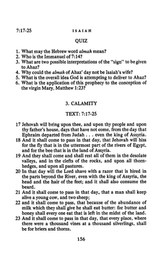 7:17-25 I S A I A H
QUIZ
1. What may the Hebrewword almahmean?
2. Who is the Immanuel of 7:14?
3. What aretwo possible interpretations of the “sign” to be given
4. Why couldthe almah of Ahaz’day not be Isaiah’swife?
5. What is the overallidea God is attemptingto deliver to Ahaz?
6. What is the application of this prophecy to the conception of
to Ahaz?
the virgin Mary, Matthew 1:23?
3. CALAMITY
TEXT: 7:17-25
17 Jehovah will bring upon thee, and upon thy people and upon
thy father’s house, daysthat have not come, from the day that
Ephraim departed from Judah ., .even the king of Assyria.
18 And it shall come to pass in that day, that Jehovah will hiss
for the fly that is in the uttermost part of the rivers of Egypt,
and for the bee that is in the land of Assyria.
19 And they shall come and shall rest all of them in the desolate
valleys, and in the clefts of the rocks, and upon all thorn-
hedges, and upon allpastures.
20 In that day will the h r d shave with a razor that is hired in
the parts beyond the River, even with the king of Assyria, the
head and the hair of the feet; and it shall also consume the
beard.
25 And it shall come to pass in that day, that a man shall keep
alive a youngcow, and two sheep;
22 and it shall come to pass, that because of the abundance of
milk which they shall give he shall eat butter: for butter and
honey shall every one eat that is left in the midst of the land.
23 And it shall come to pass in that day, that every place, where
there were a thousand vines at a thousand silverlings, shall
be for briers and thorns.
156
 