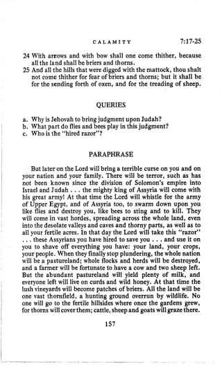 C A L A M I T Y 7:17-25
24 With arrows and with bow shall one come thither, because
a11the land shall be briers and thorns.
25 And all the hills that were digged with the mattock, thou shalt
not come thither for fear of briers and thorns; but it shall be
for the sending forth of oxen, and for the treading of sheep.
QUERIES
a. Why is Jehovahto bring judgment upon Judah?
b. What part do fliesand bees play in this judgment?
c. Who is the “hired razor”?
PARAPHRASE
But later on the Lord will bring a terrible curse on you and on
your nation and your family. There will be terror, such as has
not been known since the division of Solomon’s empire into
Israel and Judah ...the mighty king of Assyria will come with
his great army1 At that time the Lord will whistle for the army
of Upper Egypt, and of Assyria too, to swarm down upon you
like flies and destroy you, like bees to sting and to kill. They
will come in vast hordes, spreading across the whole land, even
into the desolatevalleys and caves and thorny parts, as well as to
all your fertile acres. In that day the Lord will take this “razor”
...these Assyriansyou have hired to save you ...and use it On
you to shave off everything you have: your land, your crops,
your people. When theyfinallystop plundering, the whole nation
will be a pastureland; whole flocks and herds will be destrqyed,
and a farmer will be fortunate to have a cow and two sheep left.
But the abundant pastureland will yield plenty of milk, and
everyone left will live on curds and wild honey. At that time the
lush vineyardswill become patches of briers. All the land will be
one vast thornfield, a hunting ground overrun by wildlife. No
one will go to the fertile hillsides where once the gardens grew,
for thorns will coverthem; cattle,sheepand goatswillgrazethere.
157
 