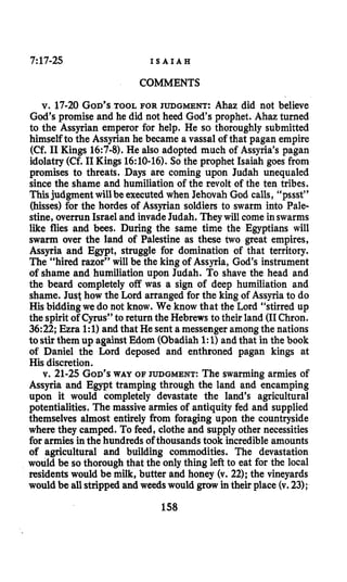 7:17-25 I S A I A H
COMMENTS
v. 17-20GOD’STOOL FOR JUDGMENT: Ahaz did not believe
God’s promise and he did not heed God’s prophet. Ahaz turned
to the Assyrian emperor for help. He so thoroughly submitted
himselfto the Assyrian he became a vassal of that pagan empire
(Cf. I1Kings 16:7-8). He also adopted much of Assyria’s pagan
idolatry (Cf. I1Kings 16:lO-16). So the prophet Isaiah goes from
promises to threats. Days are coming upon Judah unequaled
since the shame and humiliation of the revolt of the ten tribes.
Thisjudgment willbe executed when Jehovah God calls, “pssst”
(hisses) for the hordes of Assyrian soldiers to swarm into Pale-
stine, overrun Israel and invadeJudah. They will come inswarms
l i e flies and bees. During the same time the Egyptians will
swarm over the land of Palestine as these two great empires,
Assyria and Egypt, struggle for domination of that territory.
The “hired razor’’ will be the king of Assyria, God’s instrument
of shame and humiliation upon Judah. To shave the head and
the beard completely off was a sign of deep humiliation and
shame. Just how the Lord arranged for the king of Assyria to do
His bidding we do not know. We know that the Lord “stirred up
the spirit of Cyrus” to return the Hebrews to their land (I1Chron.
36:22; Ezra 1:l)and that He sent a messenger amongthe nations
to stirthem up against Edom (Obadiah 1:1)and that in the book
of Daniel the Lord deposed and enthroned pagan kings at
His discretion.
v. 21-25 GOD’SWAY OF JUDGMENT: The swarming armies of
Assyria and Egypt tramping through the land and encamping
upon it would completely devastate the land’s agricultural
potentialities. The massive armies of antiquity fed and supplied
themselves almost entirely from foraging upon the countryside
where they camped. To feed, clothe and supply other necessities
for armies inthe hundreds of thousands took incredible amounts
of agricultural and building commodities. The devastation
would be so thorough that the only thing left to eat for the local
residents would be milk, butter and honey (v. 22); the vineyards
would be allstrippedand weedswould grow in their place (v. 23);
158
 
