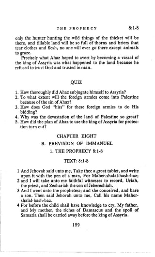 T H E P R O P H E C Y 8:l-8
only the hunter hunting the wild things of the thicket will be
there, and tillable land will be so full of thorns and briers that
tear clothes and flesh, no one will ever go there except animals
to graze.
Precisely what Ahaz hoped to avert by becoming a vassal of
the king of Assyria was what happened to the land because he
refused totrust God and trusted in man.
QUIZ
1. How thoroughly did Ahaz subjugatehimselfto Assyria?
2. To what extent will the foreign armies come into Palestine
3. How does God “hiss” for these foreign armies to do His
4. Why was the devastation of the land of Palestine so great?
5. How did the plan of Ahaz to usethe king of Assyria for protec-
because of the sin of Ahaz?
bidding?
tion turn out?
CHAPTER EIGHT
B. PREVISION OF IMMANUEL
1. THE PROPHECY 8:1-8
TEXT: 8:1-8
1And Jehovah said unto me, Take thee a great tablet, and write
upon it with the pen of a man, For Maher-shalal-hash-baz;
2 and I will take unto me faithful witnesses to record, Uriah,
the priest, and Zechariah the son of Jeberechiah.
3 And I went unto the prophetess; and she conceived, and bare
shalal-hash-baz.
4 For before the child shall have knowledge to cry, My father,
and My mother, the riches of Damascus and the spoil of
Samaria shallbe carried away before the king of Assyria.
I
iI
l a son. Then said Jehovah unto me, Call his name Maher-
I
, 159
 