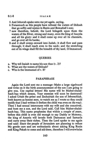 8:1-8 I S A I A H
5 And Jehovah spake unto me yet again, saying,
6 Forasmuch as this people have refused the waters of Shiloah
that go softlyand rejoicein Rezin and Remaliah’sson;
7 now therefore, behold, the Lord bringeth upon them the
waters of the River, strong and many, eventhe king of Assyria
and all his glory: and it shall come up over all its channels,
and go over all itsbanks;
8 and it shall sweep onward into Judah; it shall flow and pass
through; it shall reach even to the neck; and the stretching
out of its wings shall fillthe breadth of thy land, 0Immanuel.
QUERIES
a. Why tell Isaiah to name his son thus (v. 3)?
b. What are the waters of Shiloah?
c. Who is the Immanuel of v. 81
PARAPHRASE
Again the Lord sent me a message: Make a large signboard
and write on it the birth announcement of the son I am going to
give you. Use capital letters! His name will be Maher-shalal-
hash-baz which means, Your enemies will soon be destroyed!
I asked Uriah the priest and Zechairiah the son of Jeberechiah,
both known as honest men, to watch me as I wrote so they could
testifythat I had written it (beforethe child was even on the way).
Then I had sexual intercourse with my wife and she conceived,
and bore me a son, and the Lord said, Call him Maher-shalal-
hash-baz. This name prophesies that within a couple of years,
before this child is even old enough to say Daddy or Mommy,
the king of Assyria will invade both Damascus and Samaria
and carry away their riches. Then the Lord spoke to me again
and said: Since the people of Jerusalem are planning to refuse
My gentle care and are enthusiastic about asking King Rezin
and King Pekah to come and aidthem, thereforeI willoverwhelm
160
 