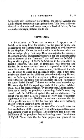T H E P R O P H E C Y 8:1-8
My peoplewith Euphrates’mighty flood; the king of Assyria and
all his mighty armies will rage against them. This flood will over.
flow all its channels and sweep into your land of Judah, 0 Im-
manuel, submergingit from end to end.
COMMENTS
v. 1-4 PLEDGE OF GOD’SDELIVERANCE: It appears as if
Isaiah turns away from his ministry to the general public and
concentrates his teaching upon an inner circle of loyal believers
in the kingdom. He lets the nation with its stubborn rulers and
fat-heartedpeople go their way. They have rejected his message.
It seems that what immediatelyfollows is for the understanding
and edification of the “remnant” that will remain faithful. It
begins with a pledge of God’s faithfulness to be symbolized in
Isaiah’s children. The sign of Immanuel was abstruse and
hidden. In its more spiritual sense it appealed to faith in an
event far distant. Even in its contemporary fulfillment it would
not do much to cheer and encourage more than a few since
neither the almah nor her child was pointed out with any distinct-
ness. A fresh sign therefore was given by God’s goodness to re-
assurethose of the peoplewho would accept the sign-the sign of
the son of Isaiah himself. This son was to be born immediately.
His name signified the rapid approach of the spoiler. Maher-
shalal-hash-bazmeans literally,“Plunder speeds, Spoilhastens.”
Men could verify the prophecy concerning Isaiah’s son; they
could check the fulfillment against the written statement. The
tablet was probably a large wooden or ivory slab (customary
signboards of that day). Besides the written statement the fact
of the prediction was verified by two men who were evidently
chosenfor their acceptabilityto the people.
The promise was that beforethis son of Isaiah could utter the
first words that a child is supposedto be ableto speak, Damascus
and Samaria would be despoiled. The scripture does not record
fulfillment of this prophecy, but archaeology does. Inscriptions
I
1
of Tiglath Pileser state that he “sent population, goods of the
I
I 161
 