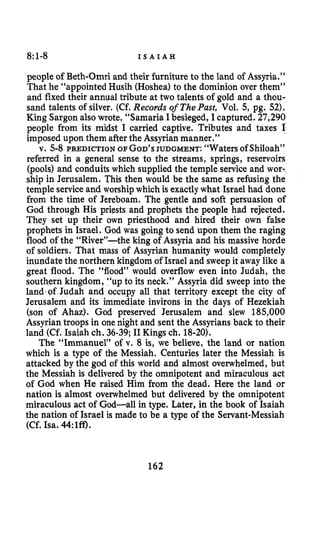8:1-8 I S A I A H
people of Beth-Omri and their furniture to the land of Assyria.”
That he “appointed Husih (Hoshea) to the dominion over them”
and fixed their annual tribute at two talents of gold and a thou-
sand talents of silver. (Cf. Records of ThePust, Vol. 5,pg. 52).
King Sargon also wrote, “Samaria Ibesieged, I captured. 27,290
people from its midst I carried captive. Tributes and taxes I
imposed upon them afterthe Assyrianmanner.”
v. 5-8 PREDICTION OF GOD’SJUDGMENT: “Waters of Shiloah”
referred in a general sense to the streams, springs, reservoirs
(pools) and conduits which supplied the temple service and wor-,
ship in Jerusalem. This then would be the same as refusing the
temple serviceand worship which is exactlywhat Israel had done
from the time of Jereboam. The gentle and soft persuasion of
God through His priests and prophets the people had rejected.
They set up their own priesthood and hired their own false
prophets in Israel. God was goingto send upon them the raging
flood of the “River”-the king of Assyria and his massive horde
of soldiers. That mass of Assyrian humanity would completely
inundate the northern kingdom of Israel and sweep it away like a
great flood. The “flood” would overflow even into Judah, the
southern kingdom, “up to its neck.” Assyria did sweep into the
land of Judah and occupy all that territory except the city of
Jerusalem and its immediate invirons in the days of Hezekiah
(son of Ahaz). God preserved Jerusalem and slew 185,000
Assyriantroops in one night and sent the Assyrians back to their
land (Cf. Isaiah ch. 36-39;I1 Kings ch. 18-20).
The “Immanuel” of v. 8 is, we believe, the land or nation
which is a type of the Messiah. Centuries later the Messiah is
attacked by the god of this world and almost overwhelmed, but
the Messiah is delivered by the omnipotent and miraculous act
of God when He raised Him from the dead. Here the land or
nation is almost overwhelmed but delivered by the omnipotent
miraculous act of God-all in type. Later, in the book of Isaiah
the nation of Israel is made to be a type of the Servant-Messiah
(Cf. Isa. 44:lff).
162
 